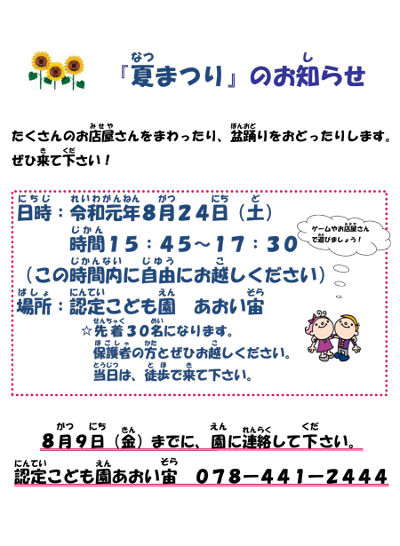 『夏まつり』のお知らせ　たくさんのお店屋さんをまわったり、盆踊りをおどったりします。ぜひ来て下さい！ゲームやお店屋さんで遊びましょう！　日時：平成31年8月24日（土）時間13:45～15:30　（この時間内に自由にお越しください）場所：認定こども園　あおい宙　☆先着30名になります。保護者の方とぜひお越しください。当日は、徒歩で来て下さい。8月9日（金）までに、園に連絡して下さい。認定こども園あおい宙　078-441-2444